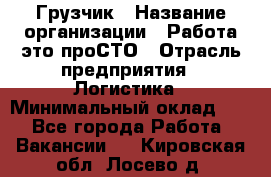 Грузчик › Название организации ­ Работа-это проСТО › Отрасль предприятия ­ Логистика › Минимальный оклад ­ 1 - Все города Работа » Вакансии   . Кировская обл.,Лосево д.